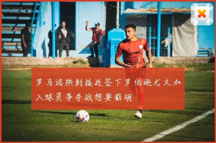 罗马诺热刺接近签下罗伯逊尤文加入球员争夺战想要截胡
